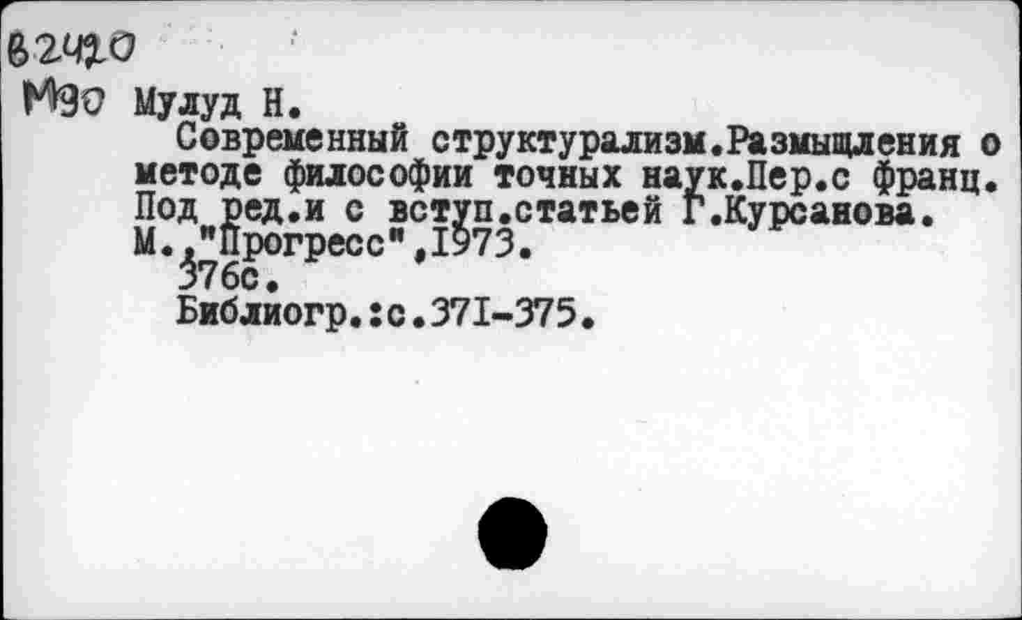 ﻿62410
Мао мудуд н.
Современный структурализм.Размышления о методе философии точных наук.Пер.с франц. Под ред.и с вступ.статьей Г.Курсанова.
М.."Прогресс",1973.
376с.
Библиогр.:с.371-375.